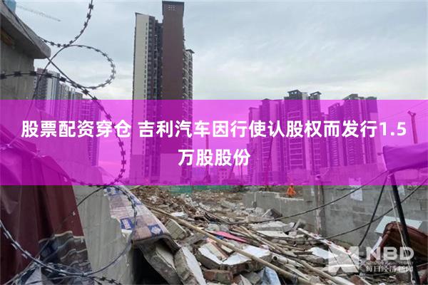 股票配资穿仓 吉利汽车因行使认股权而发行1.5万股股份