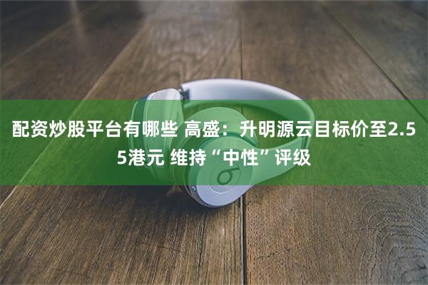 配资炒股平台有哪些 高盛：升明源云目标价至2.55港元 维持“中性”评级