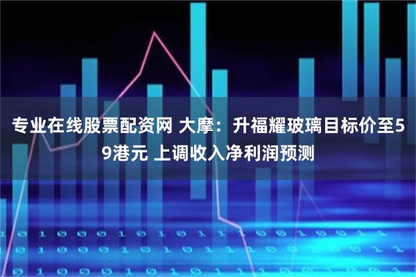 专业在线股票配资网 大摩：升福耀玻璃目标价至59港元 上调收入净利润预测