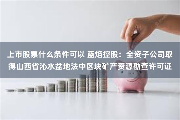 上市股票什么条件可以 蓝焰控股：全资子公司取得山西省沁水盆地法中区块矿产资源勘查许可证