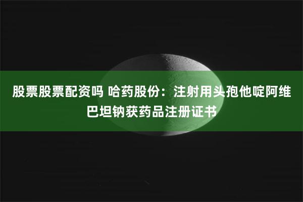 股票股票配资吗 哈药股份：注射用头孢他啶阿维巴坦钠获药品注册证书