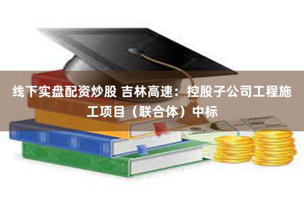 线下实盘配资炒股 吉林高速：控股子公司工程施工项目（联合体）中标