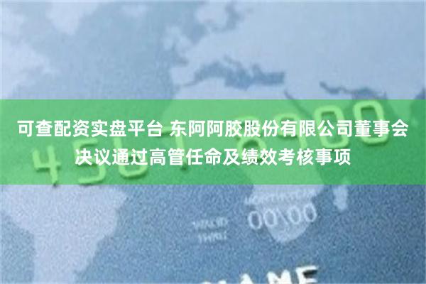 可查配资实盘平台 东阿阿胶股份有限公司董事会决议通过高管任命及绩效考核事项