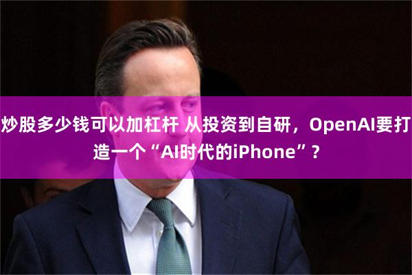 炒股多少钱可以加杠杆 从投资到自研,OpenAI要打造一个“AI时代的iPhone”?