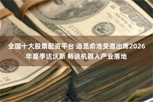 全国十大股票配资平台 追觅俞浩受邀出席2026年夏季达沃斯 畅谈机器人产业落地