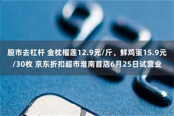 股市去杠杆 金枕榴莲12.9元/斤、鲜鸡蛋15.9元/30枚 京东折扣超市淮南首店6月25日试营业