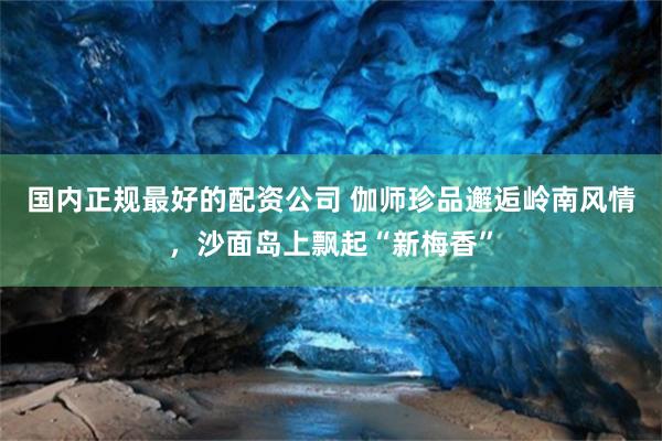 国内正规最好的配资公司 伽师珍品邂逅岭南风情，沙面岛上飘起“新梅香”