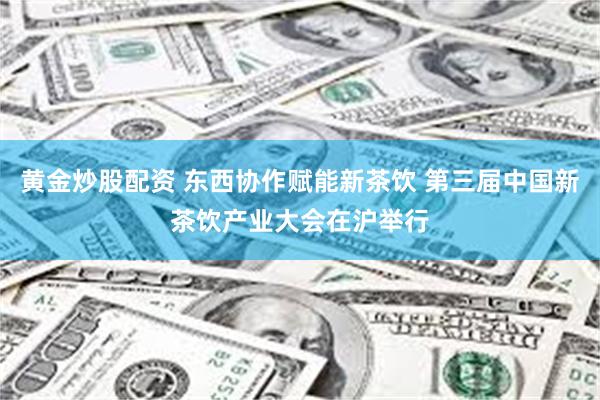 黄金炒股配资 东西协作赋能新茶饮 第三届中国新茶饮产业大会在沪举行