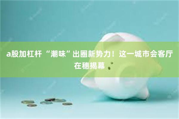 a股加杠杆 “潮味”出圈新势力！这一城市会客厅在穗揭幕