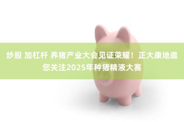 炒股 加杠杆 养猪产业大会见证荣耀！正大康地邀您关注2025年种猪精液大赛