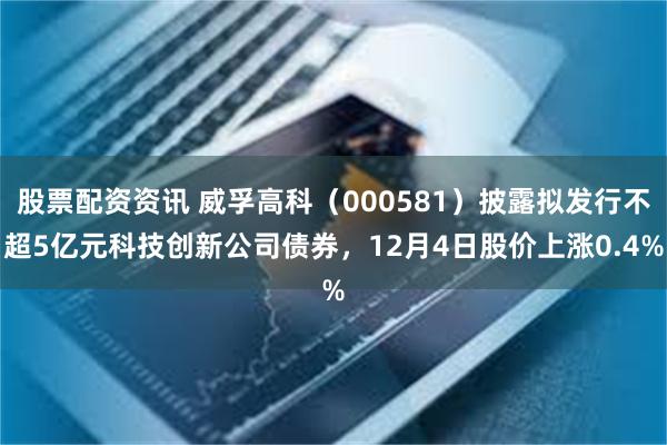 股票配资资讯 威孚高科（000581）披露拟发行不超5亿元科技创新公司债券，12月4日股价上涨0.4%