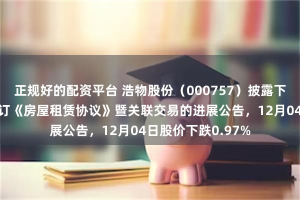 正规好的配资平台 浩物股份（000757）披露下属公司与关联方签订《房屋租赁协议》暨关联交易的进展公告，12月04日股价下跌0.97%