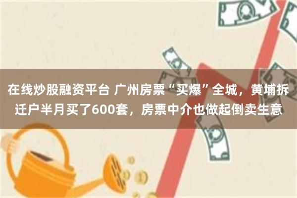 在线炒股融资平台 广州房票“买爆”全城，黄埔拆迁户半月买了600套，房票中介也做起倒卖生意
