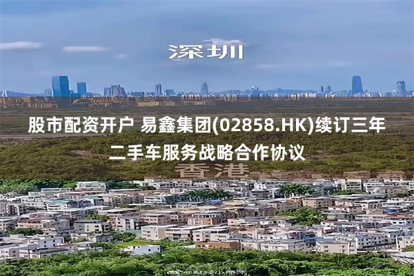 股市配资开户 易鑫集团(02858.HK)续订三年二手车服务战略合作协议