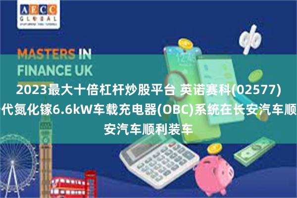 2023最大十倍杠杆炒股平台 英诺赛科(02577)：新一代氮化镓6.6kW车载充电器(OBC)系统在长安汽车顺利装车