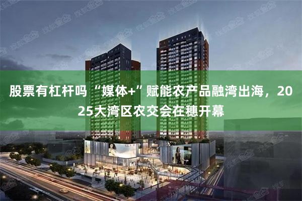 股票有杠杆吗 “媒体+”赋能农产品融湾出海，2025大湾区农交会在穗开幕